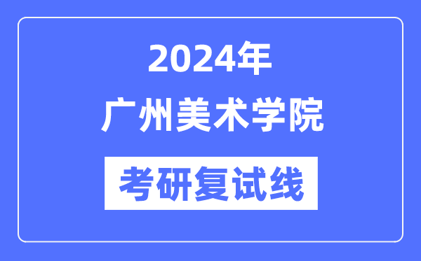 2024年广州美术学院各专业考研复试分数线一览表（含2023年）