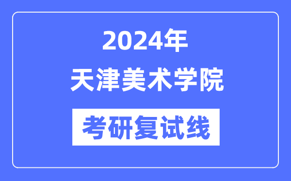 2024年天津美术学院各专业考研复试分数线一览表（含2023年）