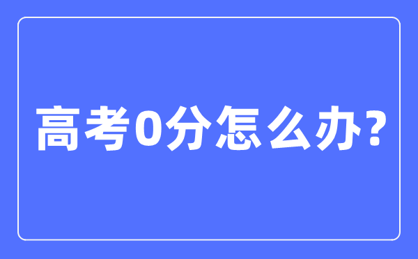 高考0分怎么办,高考考零分是什么情况