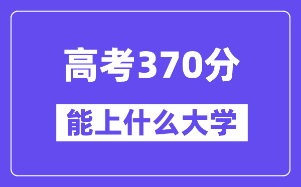 2024年高考370分左右能上什么大学,370分可以报考哪些大学？