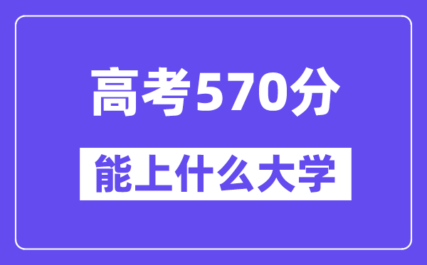 2024年高考570分左右能上什么大学,570分可以报考哪些大学？