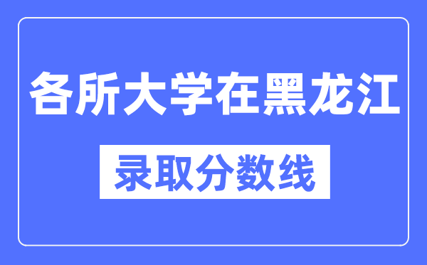 全国各所大学在黑龙江的录取分数线是多少分（2024年参考）