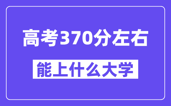 青海高考370分左右能上什么大学？附370分大学名单一览表