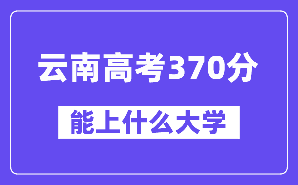 云南高考370分左右能上什么大学？附370分大学名单一览表