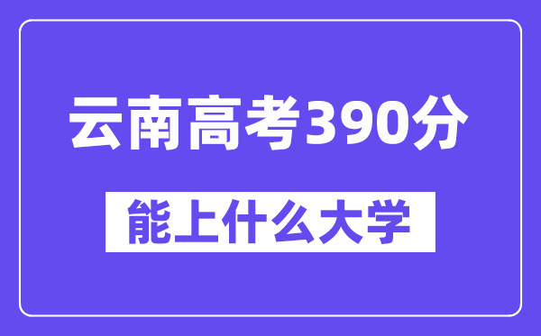 云南高考390分左右能上什么大学？附390分大学名单一览表