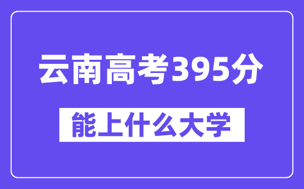 云南高考395分左右能上什么大学？附395分大学名单一览表