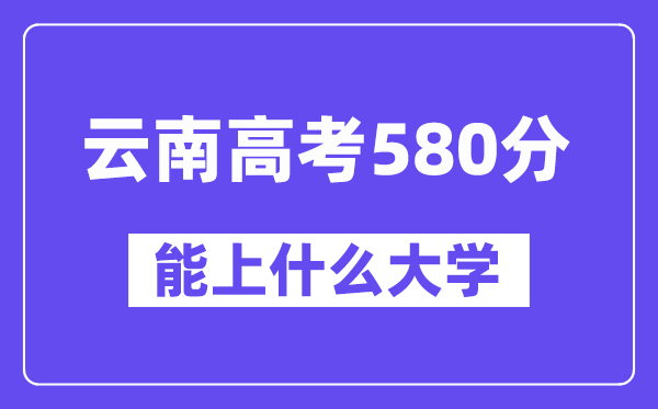 云南高考580分左右能上什么大学？附580分大学名单一览表