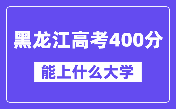 黑龙江高考400分左右能上什么大学？附400分大学名单一览表