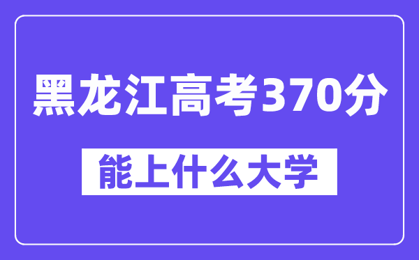 黑龙江高考370分左右能上什么大学？附370分大学名单一览表