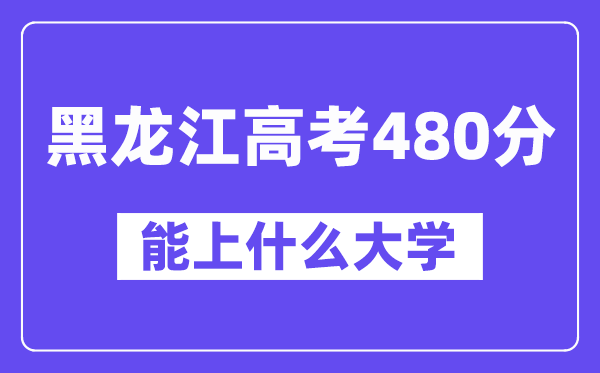 黑龙江高考480分左右能上什么大学？附480分大学名单一览表