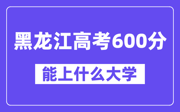 黑龙江高考600分左右能上什么大学？附600分大学名单一览表