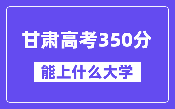 甘肃高考350分左右能上什么大学？附350分大学名单一览表