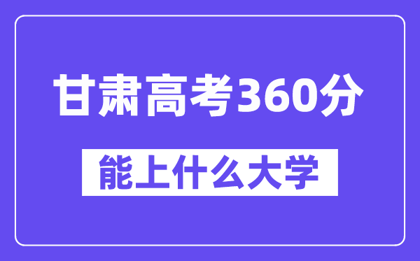 甘肃高考360分左右能上什么大学？附360分大学名单一览表