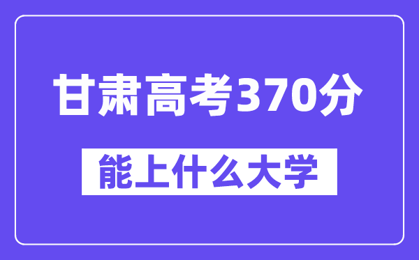 甘肃高考370分左右能上什么大学？附370分大学名单一览表