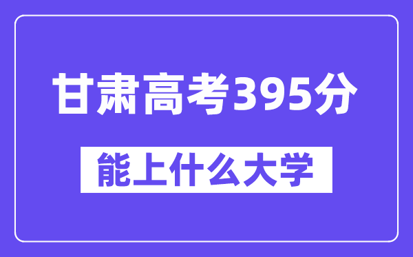 甘肃高考395分左右能上什么大学？附395分大学名单一览表