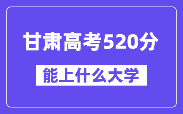 甘肃高考520分左右能上什么大学？附520分大学名单一览表