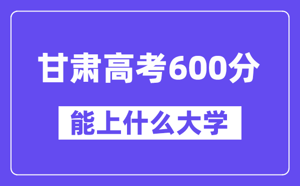 甘肃高考600分左右能上什么大学？附600分大学名单一览表