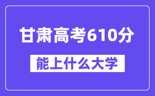 甘肃高考610分左右能上什么大学？附610分大学名单一览表