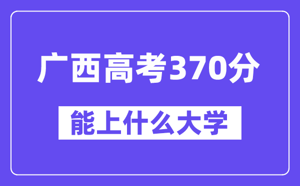 广西高考370分左右能上什么大学？附370分大学名单一览表