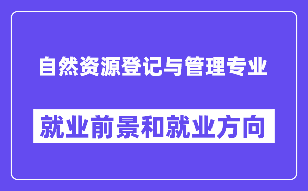 自然资源登记与管理专业就业前景和就业方向怎么样？