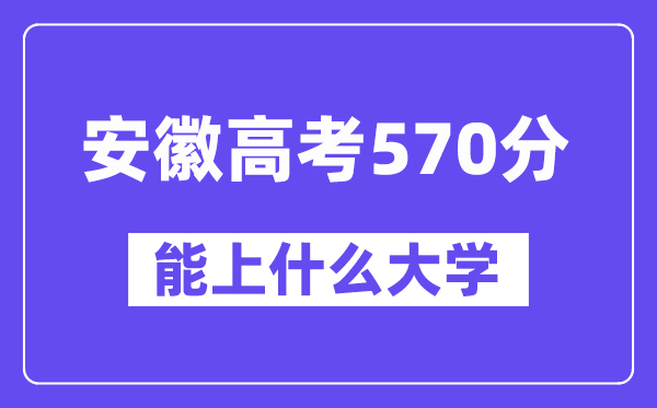 安徽高考570分左右能上什么大学？附570分大学名单一览表