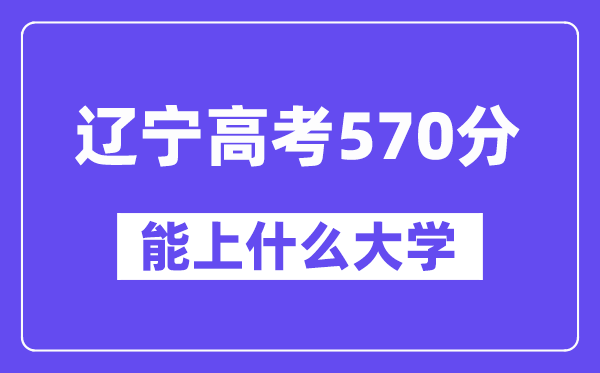 辽宁高考570分左右能上什么大学？附570分大学名单一览表