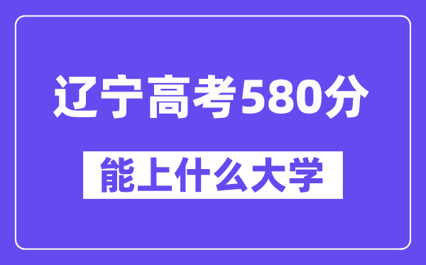 辽宁高考580分左右能上什么大学？附580分大学名单一览表