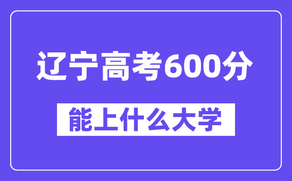 辽宁高考600分左右能上什么大学？附600分大学名单一览表