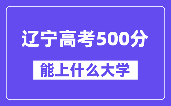 辽宁高考500分左右能上什么大学？附500分大学名单一览表